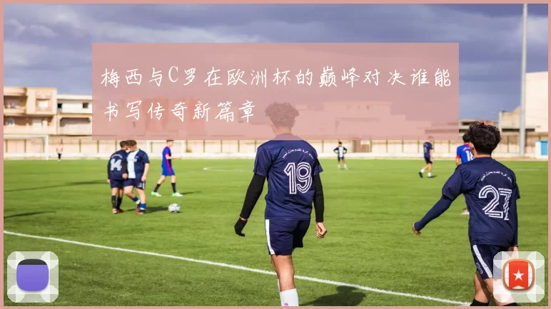 梅西与C罗在欧洲杯的巅峰对决谁能书写传奇新篇章