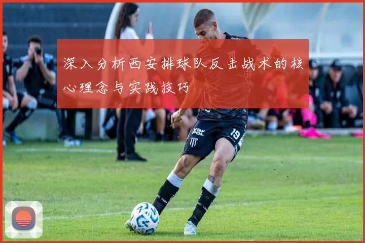 深入分析西安排球队反击战术的核心理念与实践技巧