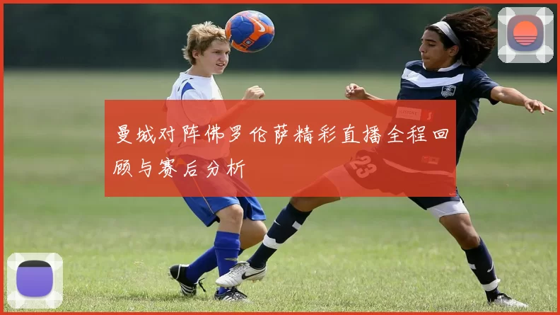 曼城对阵佛罗伦萨精彩直播全程回顾与赛后分析