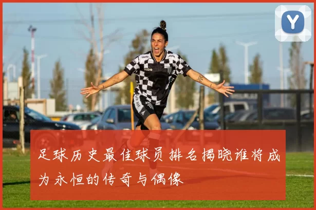 足球历史最佳球员排名揭晓谁将成为永恒的传奇与偶像
