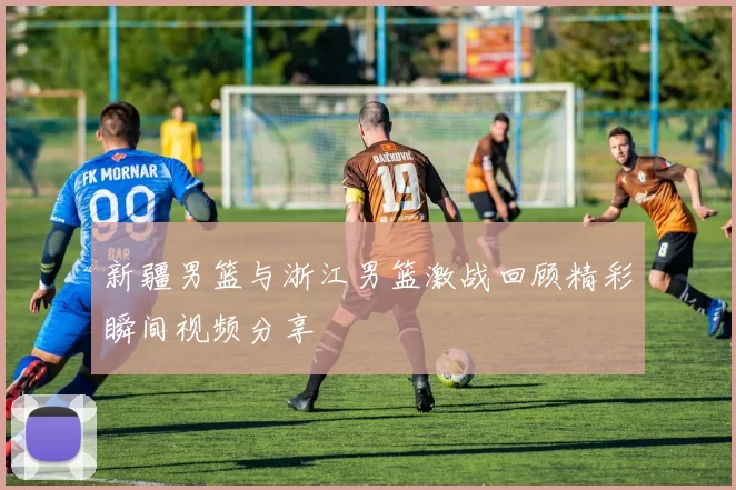 新疆男篮与浙江男篮激战回顾精彩瞬间视频分享