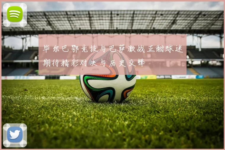 毕尔巴鄂竞技与巴萨激战正酣球迷期待精彩对决与历史交锋