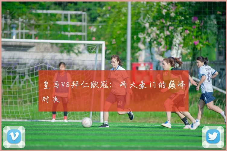皇马vs拜仁欧冠：两大豪门的巅峰对决