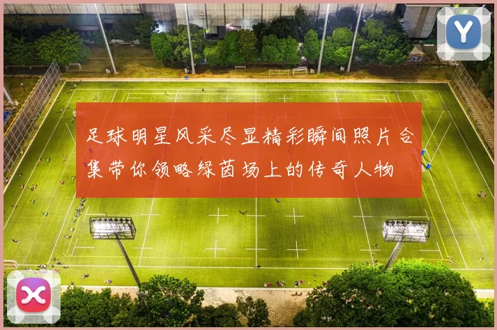 足球明星风采尽显精彩瞬间照片合集带你领略绿茵场上的传奇人物
