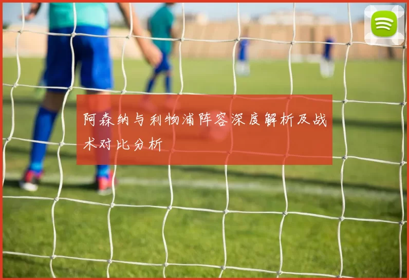 阿森纳与利物浦阵容深度解析及战术对比分析