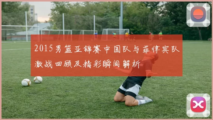 2015男篮亚锦赛中国队与菲律宾队激战回顾及精彩瞬间解析