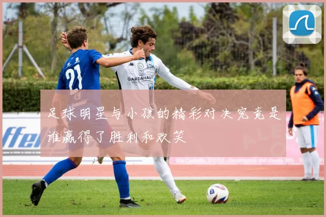 足球明星与小孩的精彩对决究竟是谁赢得了胜利和欢笑