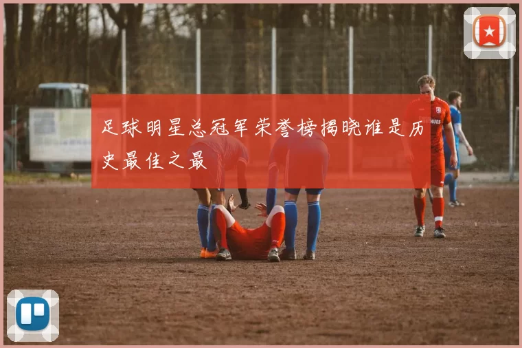 足球明星总冠军荣誉榜揭晓谁是历史最佳之最