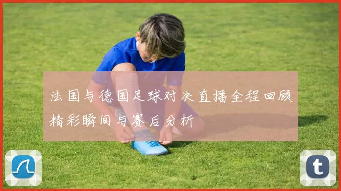 法国与德国足球对决直播全程回顾精彩瞬间与赛后分析