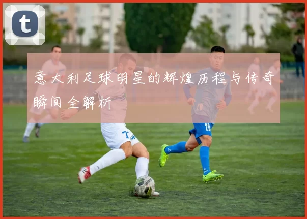 意大利足球明星的辉煌历程与传奇瞬间全解析