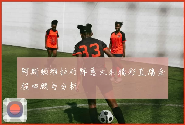 阿斯顿维拉对阵意大利精彩直播全程回顾与分析