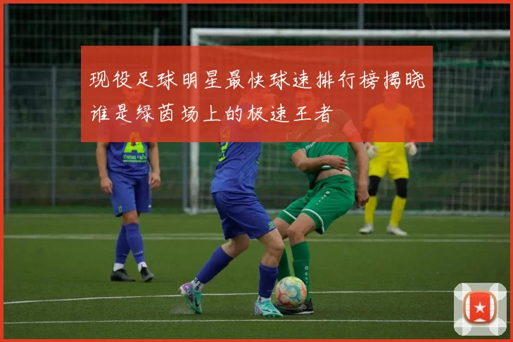 现役足球明星最快球速排行榜揭晓谁是绿茵场上的极速王者