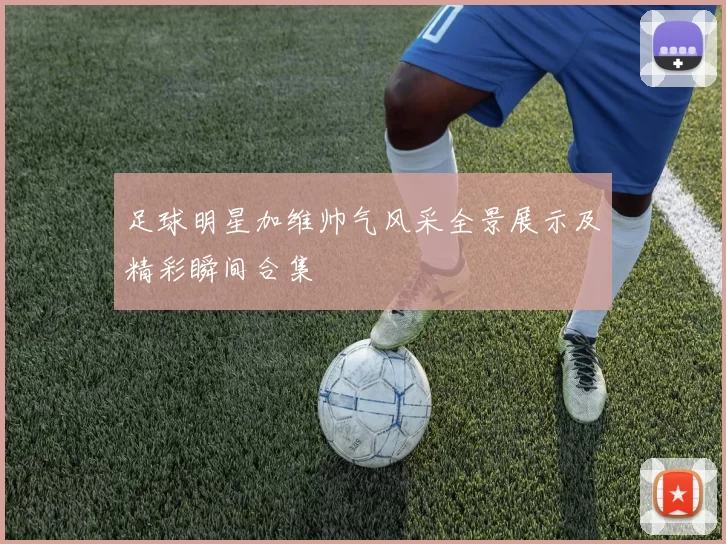 足球明星加维帅气风采全景展示及精彩瞬间合集