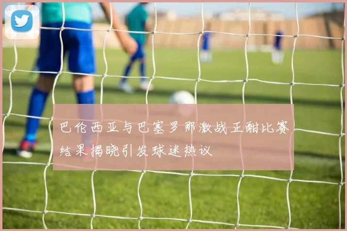 巴伦西亚与巴塞罗那激战正酣比赛结果揭晓引发球迷热议
