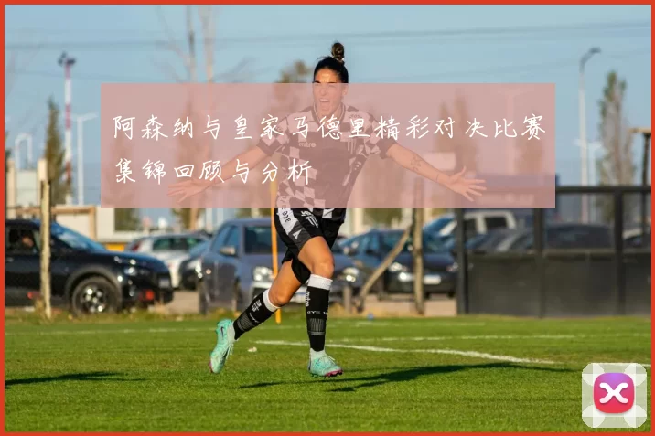 阿森纳与皇家马德里精彩对决比赛集锦回顾与分析