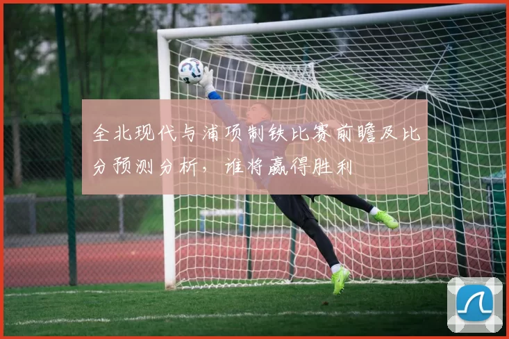 全北现代与浦项制铁比赛前瞻及比分预测分析，谁将赢得胜利