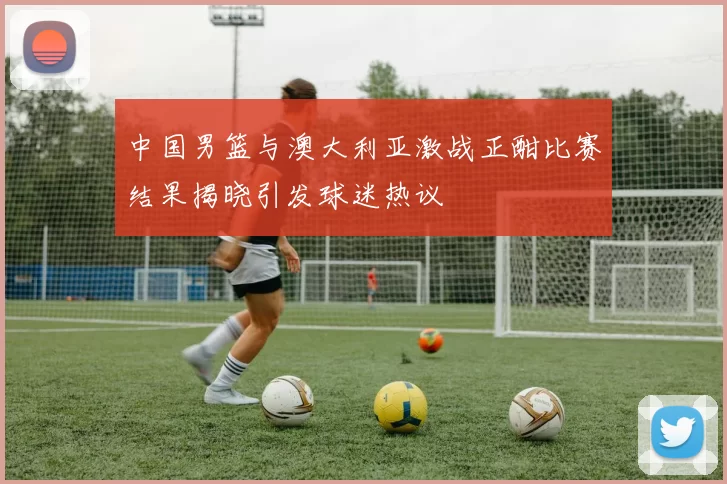 中国男篮与澳大利亚激战正酣比赛结果揭晓引发球迷热议