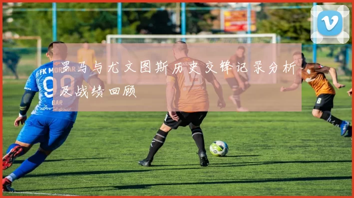 罗马与尤文图斯历史交锋记录分析及战绩回顾