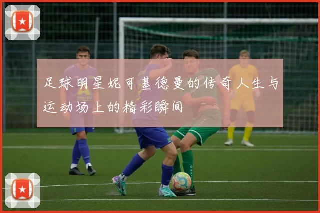足球明星妮可基德曼的传奇人生与运动场上的精彩瞬间