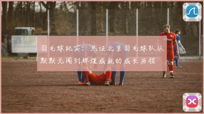 羽毛球纪实：见证北京羽毛球队从默默无闻到辉煌成就的成长历程