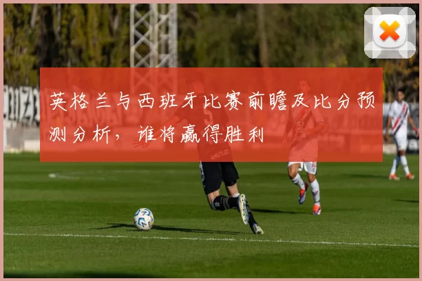 英格兰与西班牙比赛前瞻及比分预测分析，谁将赢得胜利