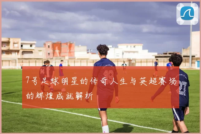 7号足球明星的传奇人生与英超赛场的辉煌成就解析