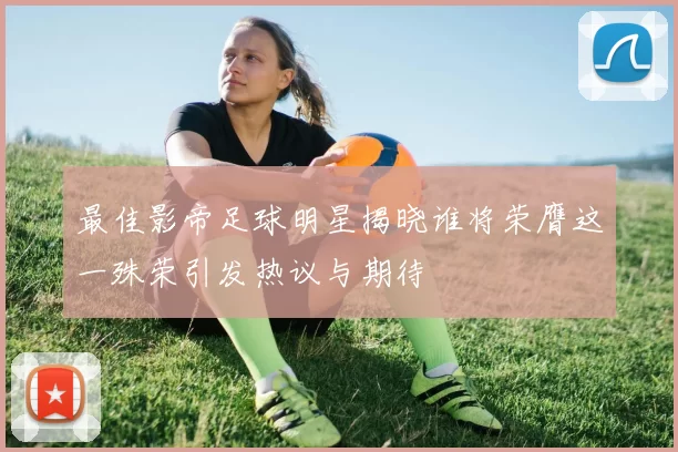 最佳影帝足球明星揭晓谁将荣膺这一殊荣引发热议与期待