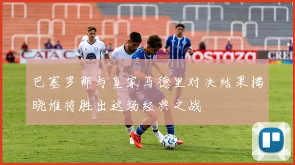 巴塞罗那与皇家马德里对决结果揭晓谁将胜出这场经典之战