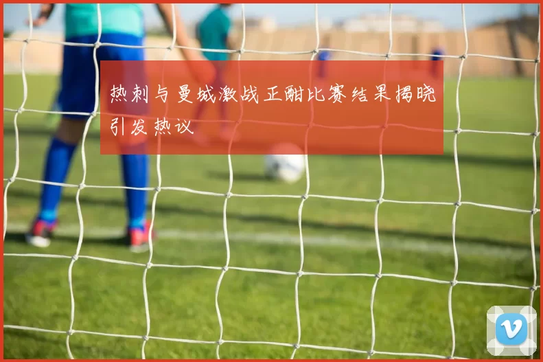 热刺与曼城激战正酣比赛结果揭晓引发热议
