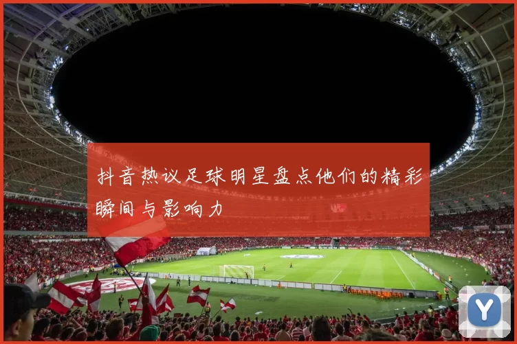 抖音热议足球明星盘点他们的精彩瞬间与影响力