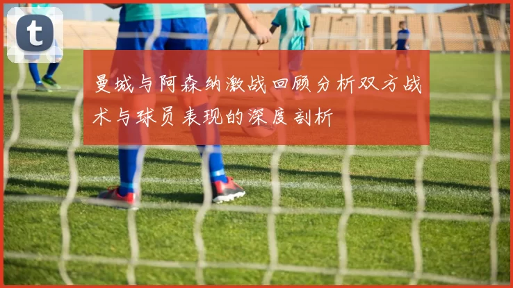 曼城与阿森纳激战回顾分析双方战术与球员表现的深度剖析