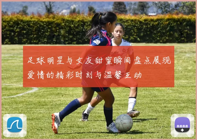 足球明星与女友甜蜜瞬间盘点展现爱情的精彩时刻与温馨互动