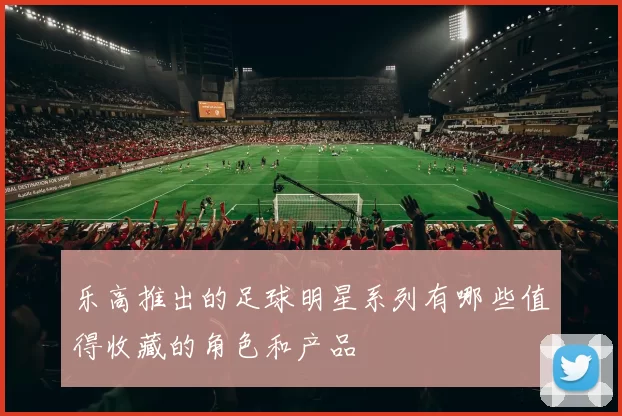 乐高推出的足球明星系列有哪些值得收藏的角色和产品